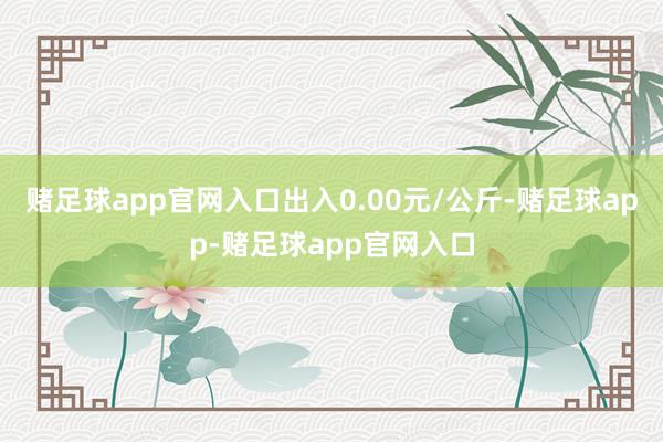 赌足球app官网入口出入0.00元/公斤-赌足球app-赌足球app官网入口