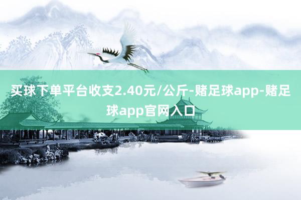 买球下单平台收支2.40元/公斤-赌足球app-赌足球app官网入口