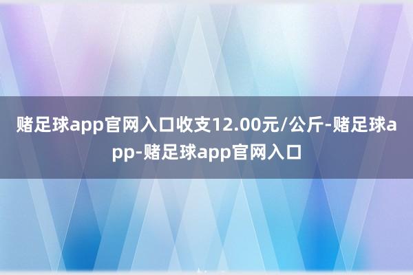 赌足球app官网入口收支12.00元/公斤-赌足球app-赌足球app官网入口