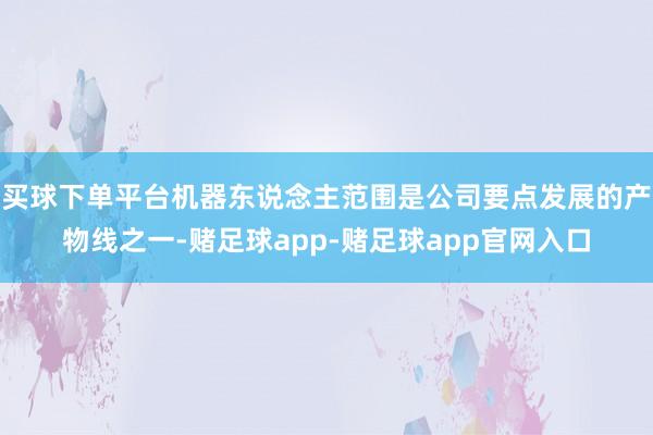 买球下单平台机器东说念主范围是公司要点发展的产物线之一-赌足球app-赌足球app官网入口