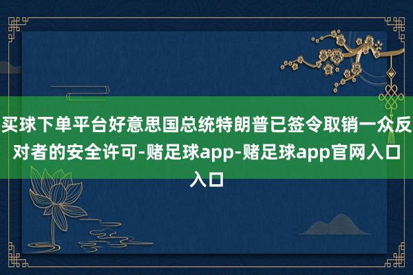买球下单平台好意思国总统特朗普已签令取销一众反对者的安全许可-赌足球app-赌足球app官网入口