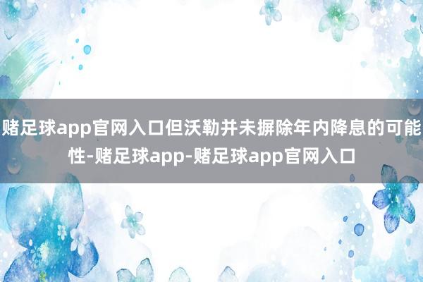 赌足球app官网入口但沃勒并未摒除年内降息的可能性-赌足球app-赌足球app官网入口