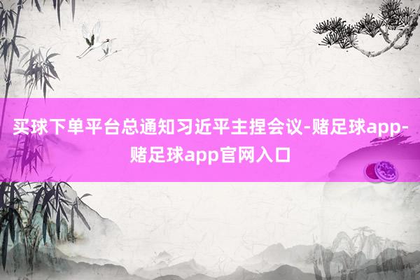 买球下单平台总通知习近平主捏会议-赌足球app-赌足球app官网入口