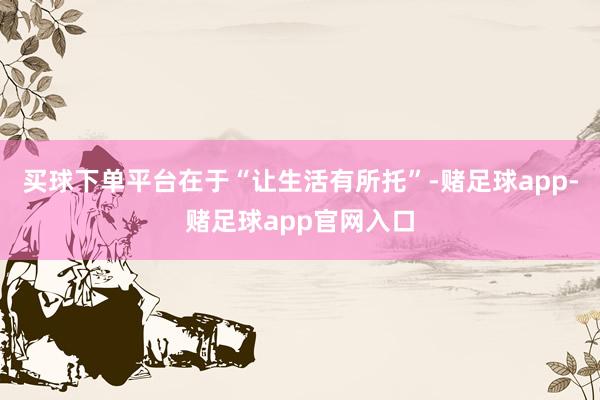买球下单平台在于“让生活有所托”-赌足球app-赌足球app官网入口