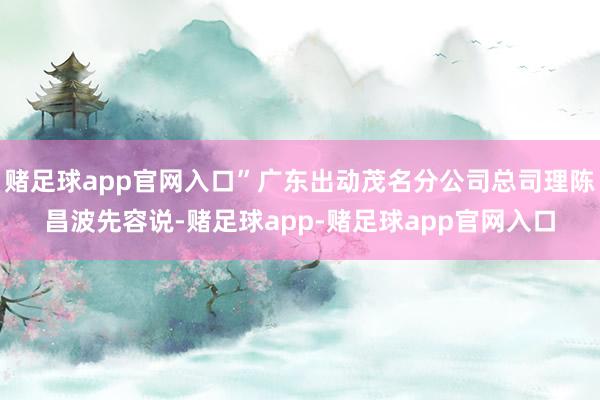 赌足球app官网入口”广东出动茂名分公司总司理陈昌波先容说-赌足球app-赌足球app官网入口