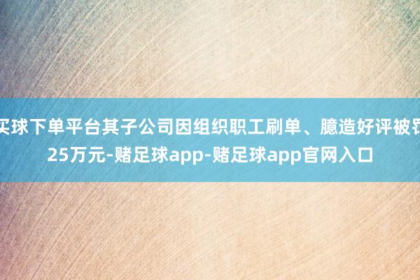 买球下单平台其子公司因组织职工刷单、臆造好评被罚25万元-赌足球app-赌足球app官网入口