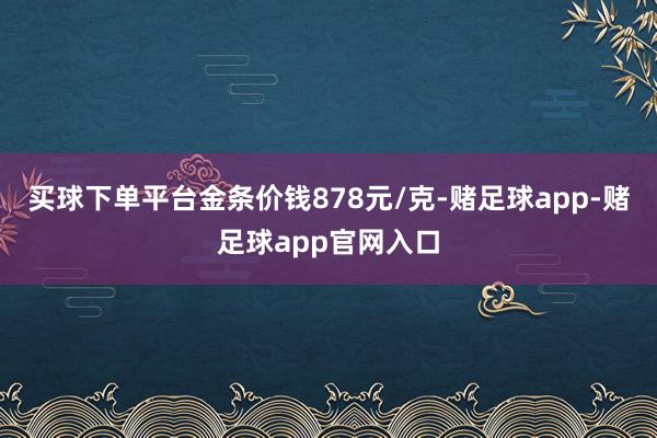买球下单平台金条价钱878元/克-赌足球app-赌足球app官网入口