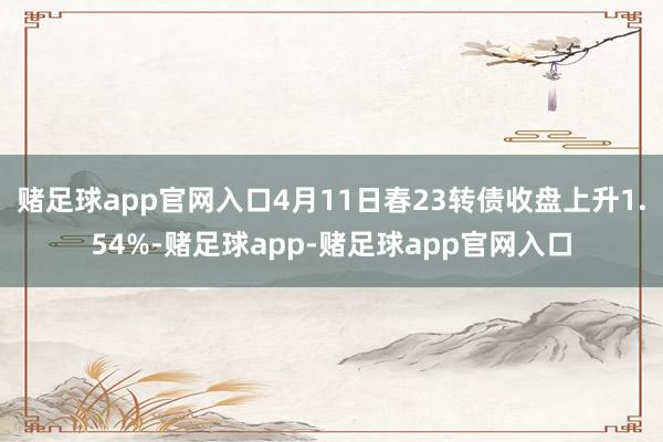 赌足球app官网入口4月11日春23转债收盘上升1.54%-赌足球app-赌足球app官网入口
