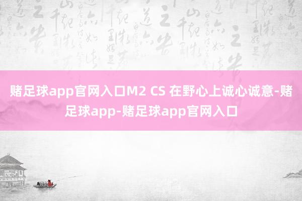 赌足球app官网入口M2 CS 在野心上诚心诚意-赌足球app-赌足球app官网入口