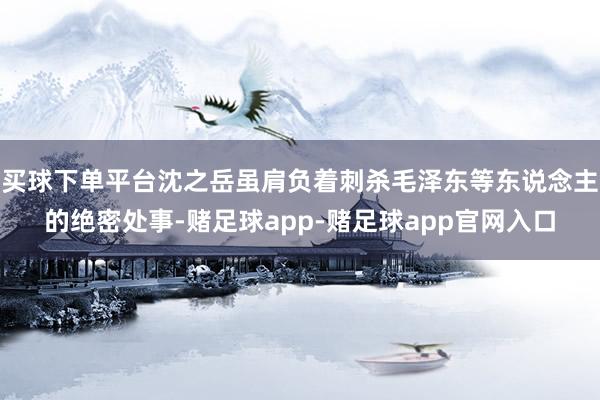 买球下单平台沈之岳虽肩负着刺杀毛泽东等东说念主的绝密处事-赌足球app-赌足球app官网入口