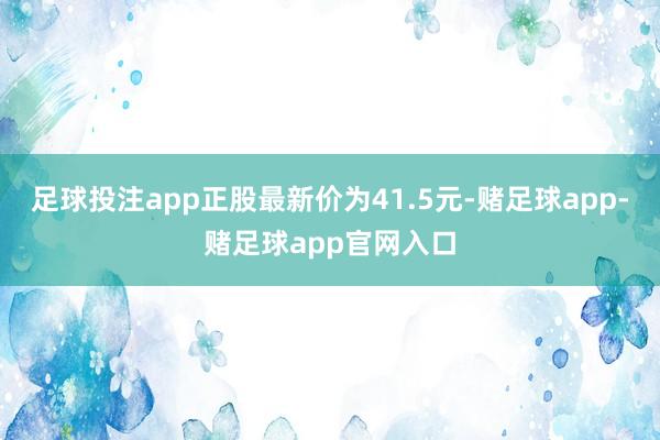 足球投注app正股最新价为41.5元-赌足球app-赌足球app官网入口