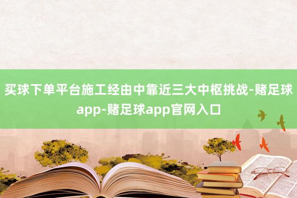 买球下单平台　　施工经由中靠近三大中枢挑战-赌足球app-赌足球app官网入口
