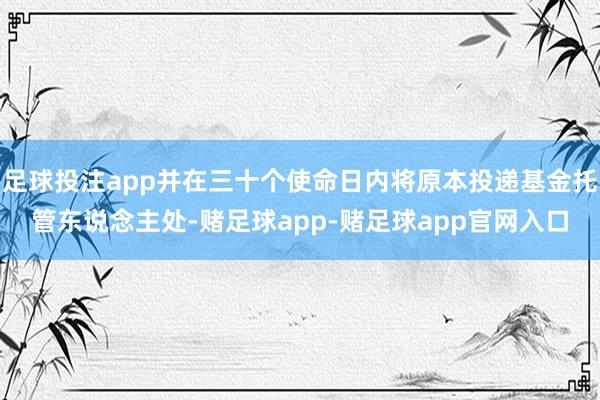 足球投注app并在三十个使命日内将原本投递基金托管东说念主处-赌足球app-赌足球app官网入口