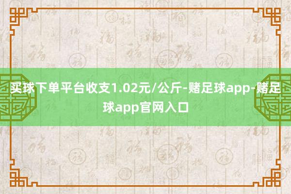买球下单平台收支1.02元/公斤-赌足球app-赌足球app官网入口