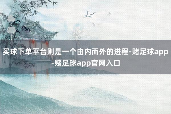 买球下单平台则是一个由内而外的进程-赌足球app-赌足球app官网入口