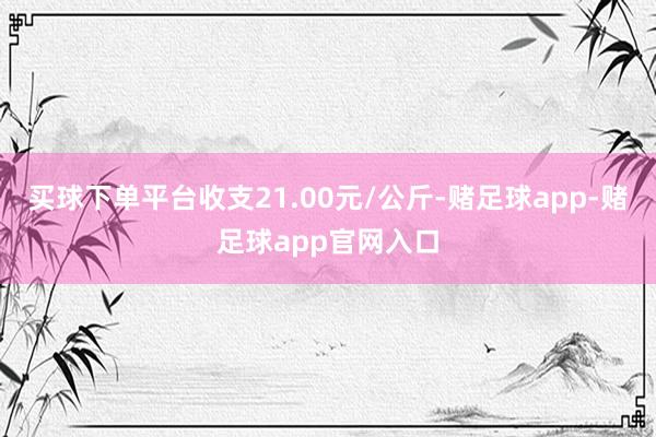 买球下单平台收支21.00元/公斤-赌足球app-赌足球app官网入口