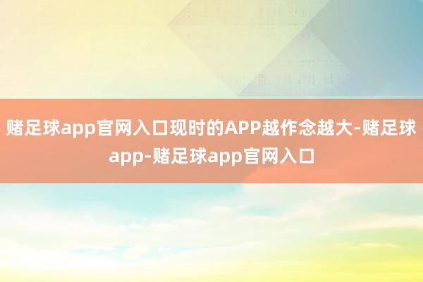 赌足球app官网入口现时的APP越作念越大-赌足球app-赌足球app官网入口