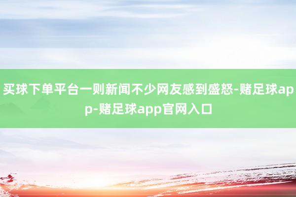 买球下单平台一则新闻不少网友感到盛怒-赌足球app-赌足球app官网入口