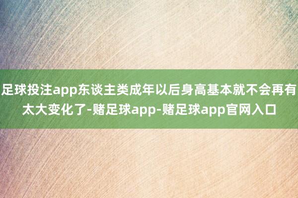足球投注app东谈主类成年以后身高基本就不会再有太大变化了-赌足球app-赌足球app官网入口