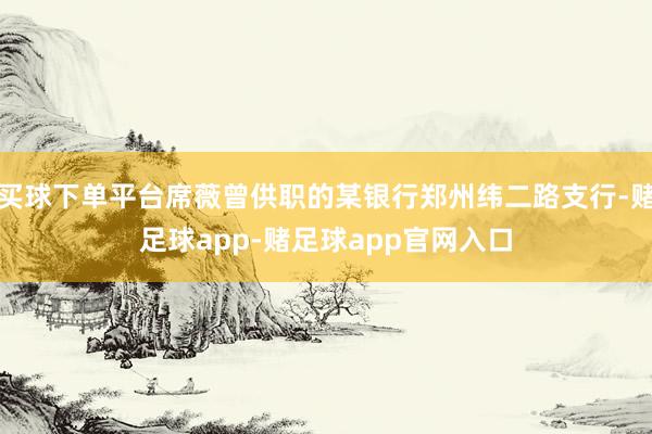 买球下单平台席薇曾供职的某银行郑州纬二路支行-赌足球app-赌足球app官网入口
