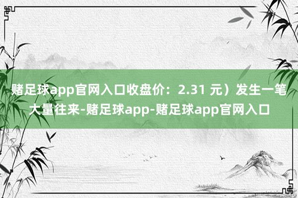 赌足球app官网入口收盘价：2.31 元）发生一笔大量往来-赌足球app-赌足球app官网入口