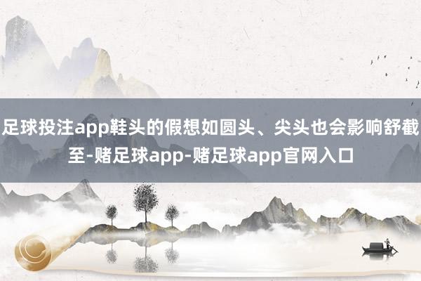足球投注app鞋头的假想如圆头、尖头也会影响舒截至-赌足球app-赌足球app官网入口