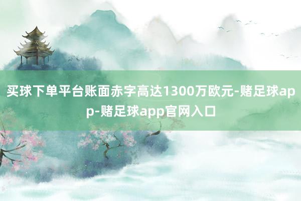 买球下单平台账面赤字高达1300万欧元-赌足球app-赌足球app官网入口