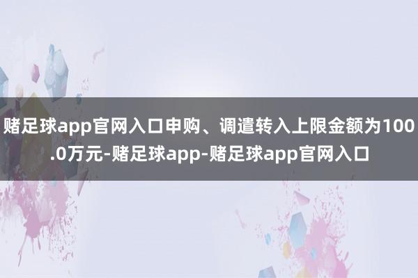 赌足球app官网入口申购、调遣转入上限金额为100.0万元-赌足球app-赌足球app官网入口