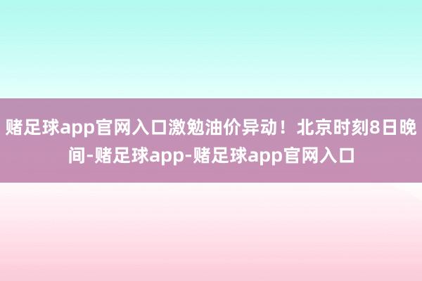 赌足球app官网入口激勉油价异动！北京时刻8日晚间-赌足球app-赌足球app官网入口