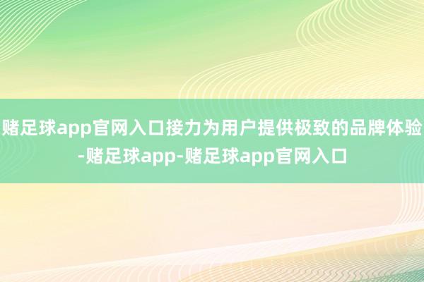 赌足球app官网入口接力为用户提供极致的品牌体验-赌足球app-赌足球app官网入口