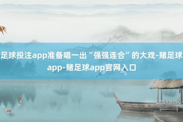 足球投注app准备唱一出“强强连合”的大戏-赌足球app-赌足球app官网入口
