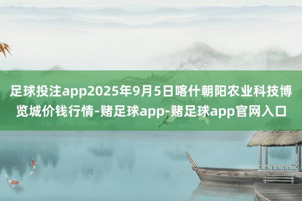 足球投注app2025年9月5日喀什朝阳农业科技博览城价钱行情-赌足球app-赌足球app官网入口
