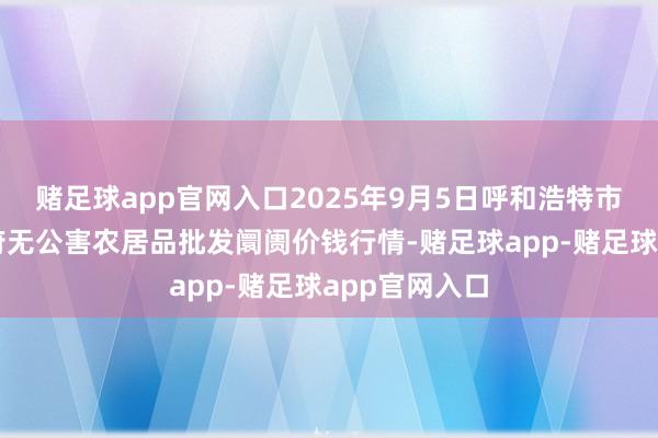 赌足球app官网入口2025年9月5日呼和浩特市好意思通首府无公害农居品批发阛阓价钱行情-赌足球app-赌足球app官网入口