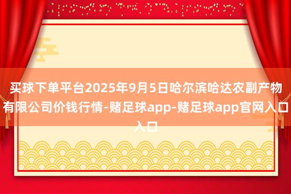 买球下单平台2025年9月5日哈尔滨哈达农副产物有限公司价钱行情-赌足球app-赌足球app官网入口