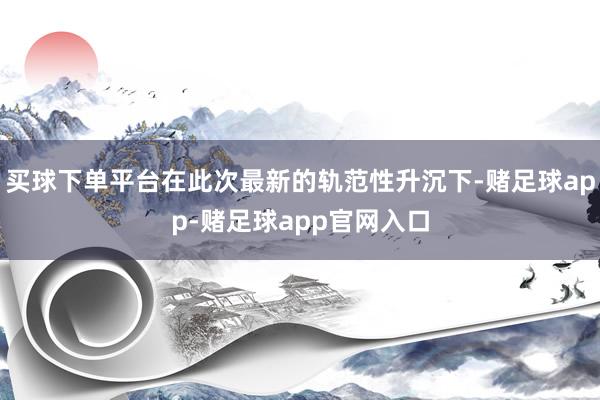 买球下单平台在此次最新的轨范性升沉下-赌足球app-赌足球app官网入口