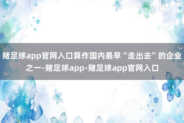 赌足球app官网入口算作国内最早“走出去”的企业之一-赌足球app-赌足球app官网入口