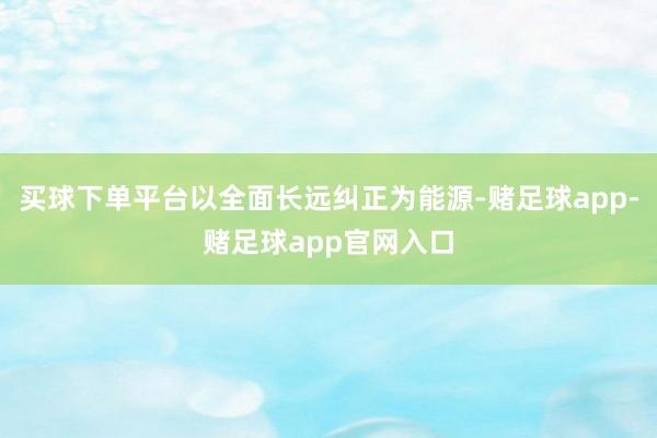 买球下单平台以全面长远纠正为能源-赌足球app-赌足球app官网入口
