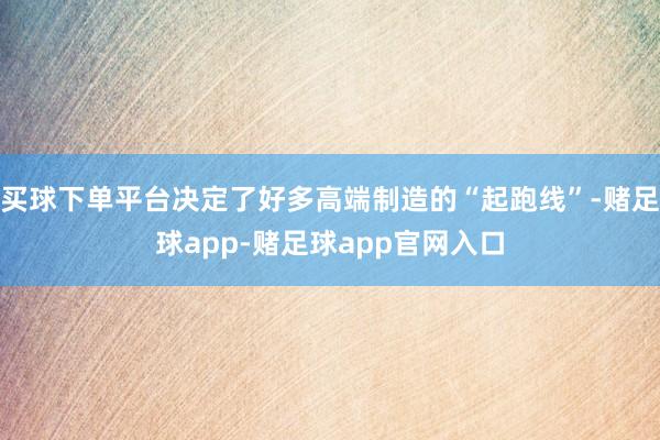 买球下单平台决定了好多高端制造的“起跑线”-赌足球app-赌足球app官网入口