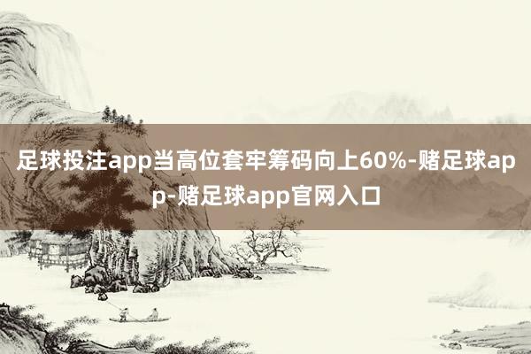 足球投注app当高位套牢筹码向上60%-赌足球app-赌足球app官网入口