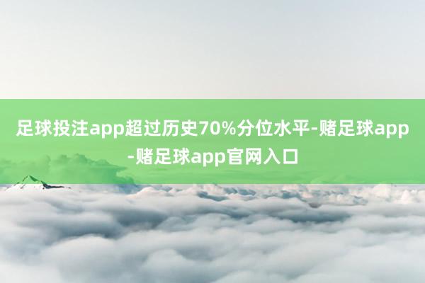 足球投注app超过历史70%分位水平-赌足球app-赌足球app官网入口