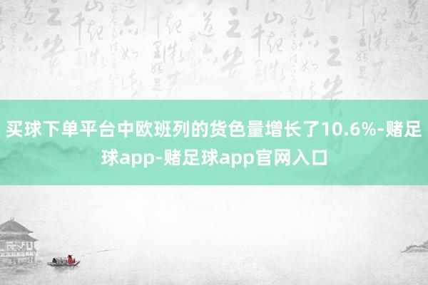 买球下单平台中欧班列的货色量增长了10.6%-赌足球app-赌足球app官网入口
