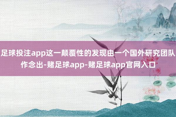 足球投注app这一颠覆性的发现由一个国外研究团队作念出-赌足球app-赌足球app官网入口