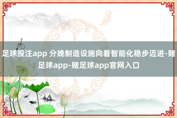 足球投注app 分娩制造设施向着智能化稳步迈进-赌足球app-赌足球app官网入口