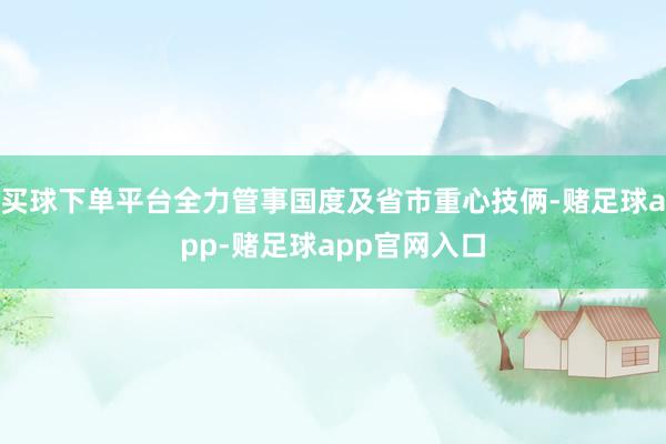 买球下单平台全力管事国度及省市重心技俩-赌足球app-赌足球app官网入口