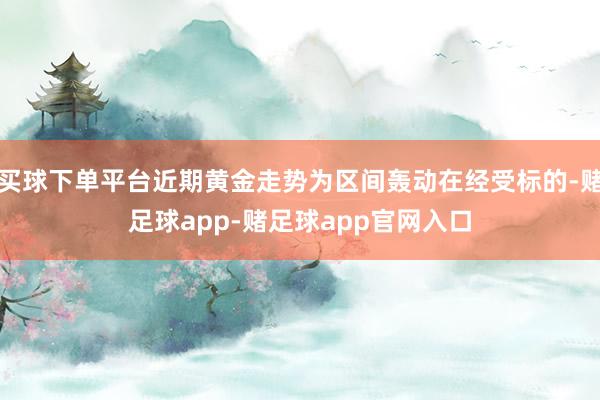 买球下单平台近期黄金走势为区间轰动在经受标的-赌足球app-赌足球app官网入口