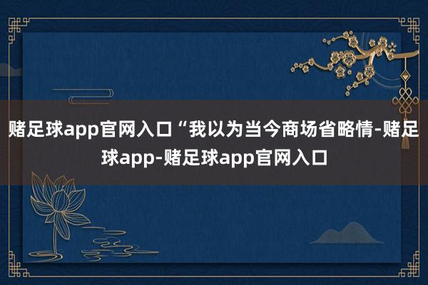 赌足球app官网入口“我以为当今商场省略情-赌足球app-赌足球app官网入口