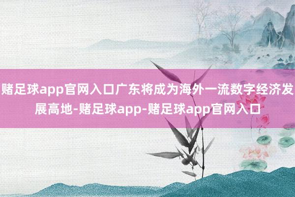赌足球app官网入口广东将成为海外一流数字经济发展高地-赌足球app-赌足球app官网入口