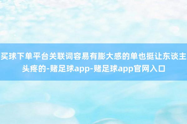 买球下单平台关联词容易有膨大感的单也挺让东谈主头疼的-赌足球app-赌足球app官网入口