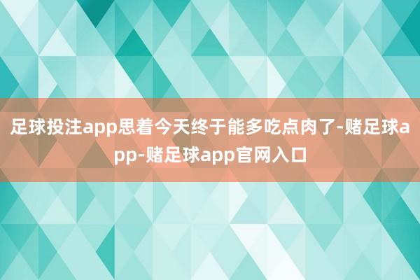 足球投注app思着今天终于能多吃点肉了-赌足球app-赌足球app官网入口