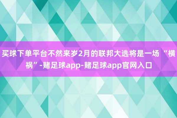 买球下单平台不然来岁2月的联邦大选将是一场 “横祸”-赌足球app-赌足球app官网入口